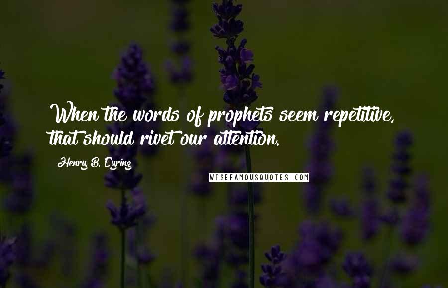 Henry B. Eyring Quotes: When the words of prophets seem repetitive, that should rivet our attention.