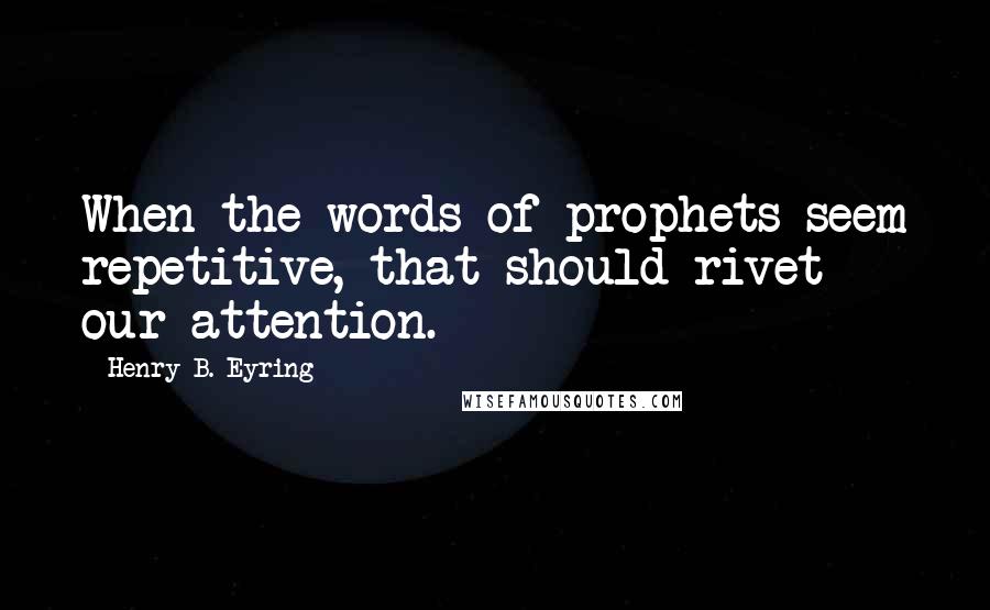 Henry B. Eyring Quotes: When the words of prophets seem repetitive, that should rivet our attention.