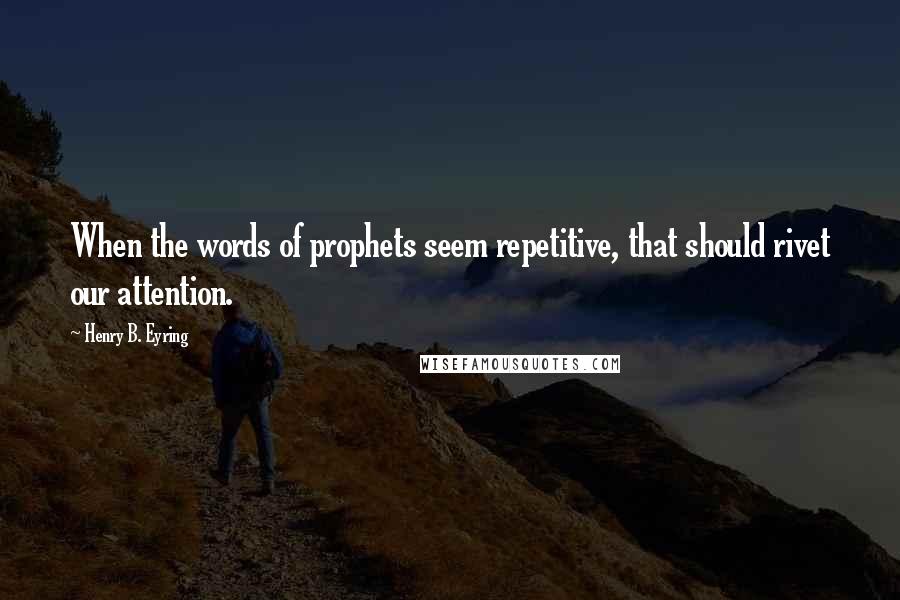 Henry B. Eyring Quotes: When the words of prophets seem repetitive, that should rivet our attention.