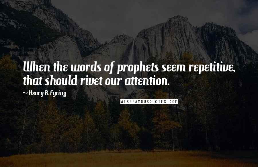 Henry B. Eyring Quotes: When the words of prophets seem repetitive, that should rivet our attention.