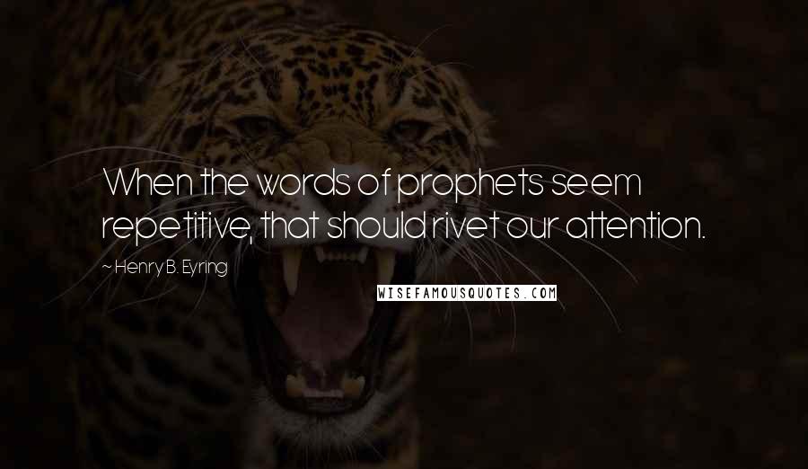 Henry B. Eyring Quotes: When the words of prophets seem repetitive, that should rivet our attention.