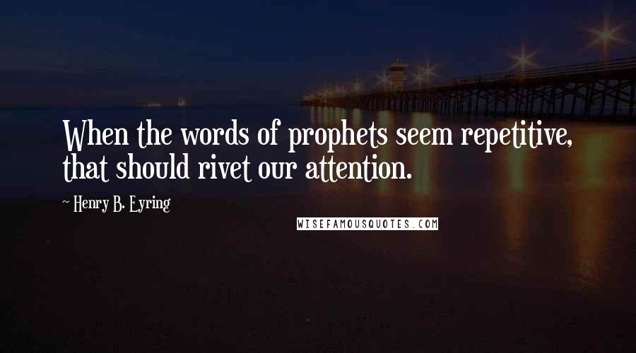 Henry B. Eyring Quotes: When the words of prophets seem repetitive, that should rivet our attention.