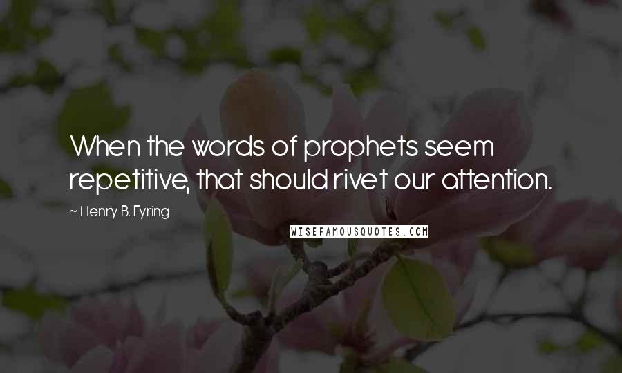 Henry B. Eyring Quotes: When the words of prophets seem repetitive, that should rivet our attention.