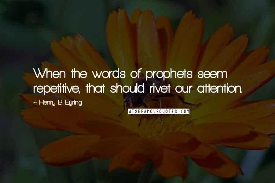 Henry B. Eyring Quotes: When the words of prophets seem repetitive, that should rivet our attention.