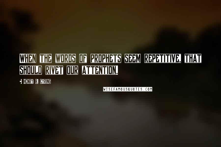 Henry B. Eyring Quotes: When the words of prophets seem repetitive, that should rivet our attention.