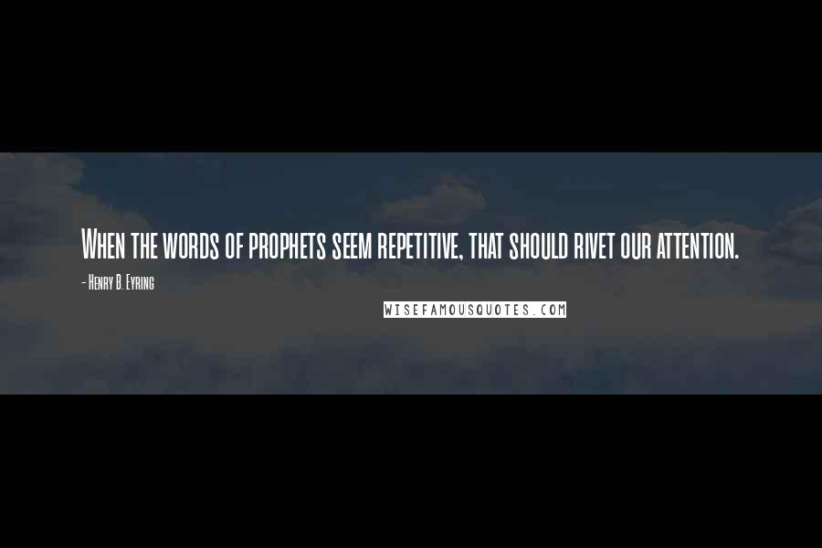 Henry B. Eyring Quotes: When the words of prophets seem repetitive, that should rivet our attention.