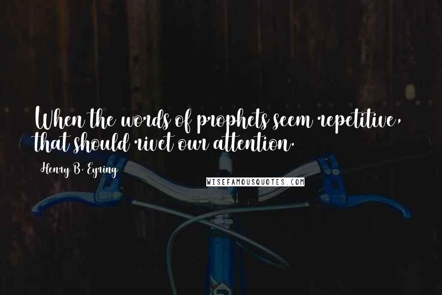 Henry B. Eyring Quotes: When the words of prophets seem repetitive, that should rivet our attention.