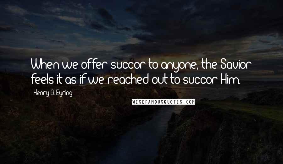 Henry B. Eyring Quotes: When we offer succor to anyone, the Savior feels it as if we reached out to succor Him.