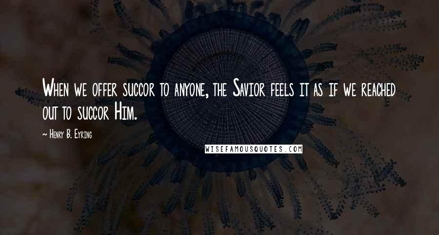 Henry B. Eyring Quotes: When we offer succor to anyone, the Savior feels it as if we reached out to succor Him.