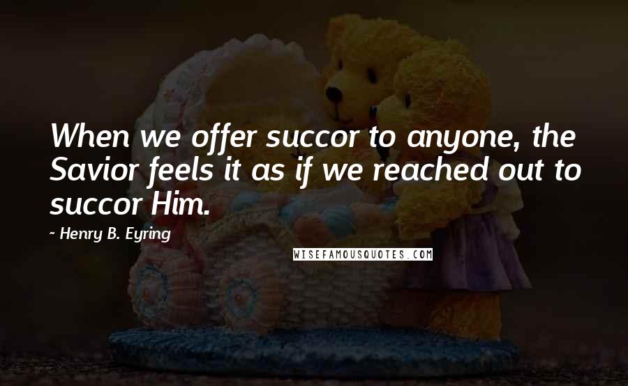 Henry B. Eyring Quotes: When we offer succor to anyone, the Savior feels it as if we reached out to succor Him.