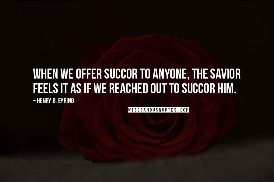 Henry B. Eyring Quotes: When we offer succor to anyone, the Savior feels it as if we reached out to succor Him.