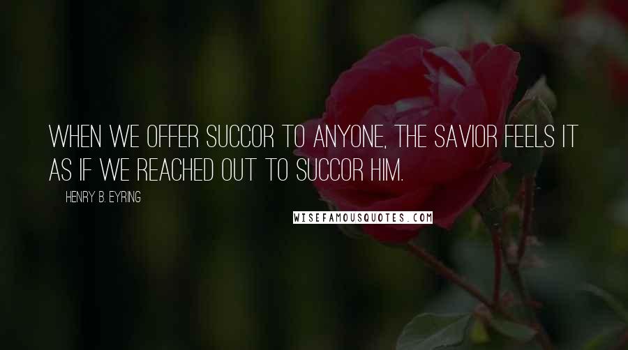 Henry B. Eyring Quotes: When we offer succor to anyone, the Savior feels it as if we reached out to succor Him.