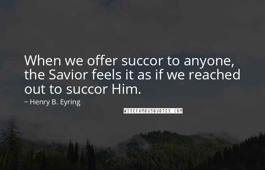 Henry B. Eyring Quotes: When we offer succor to anyone, the Savior feels it as if we reached out to succor Him.