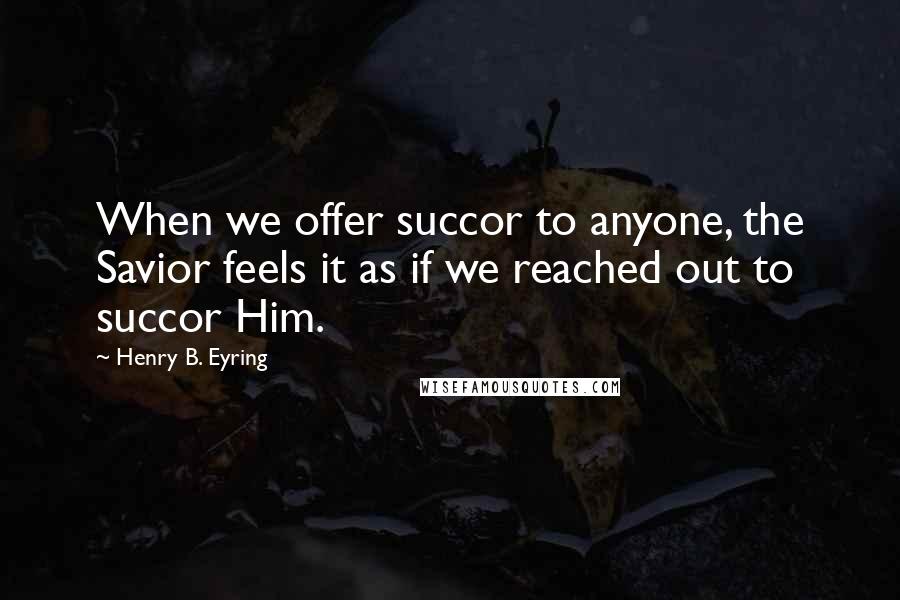 Henry B. Eyring Quotes: When we offer succor to anyone, the Savior feels it as if we reached out to succor Him.