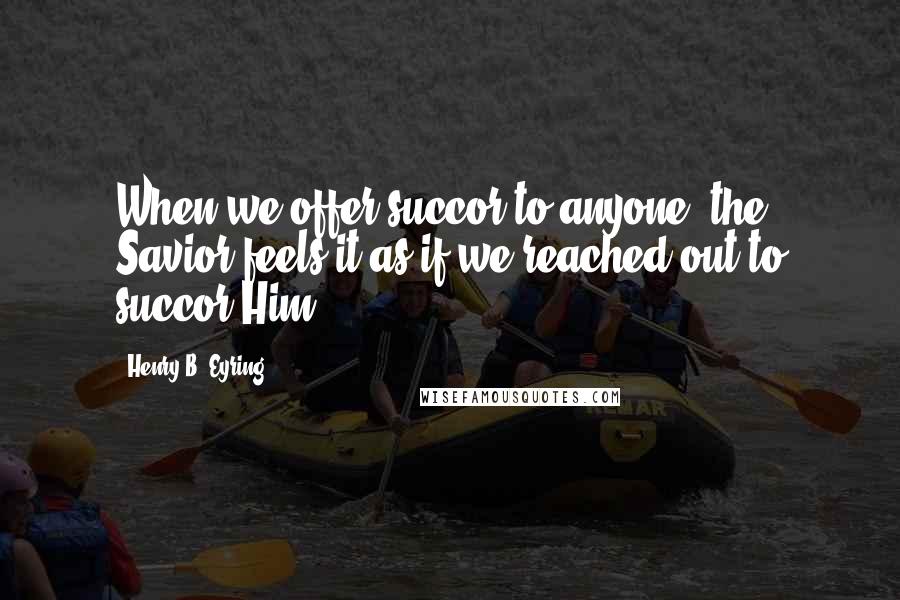 Henry B. Eyring Quotes: When we offer succor to anyone, the Savior feels it as if we reached out to succor Him.