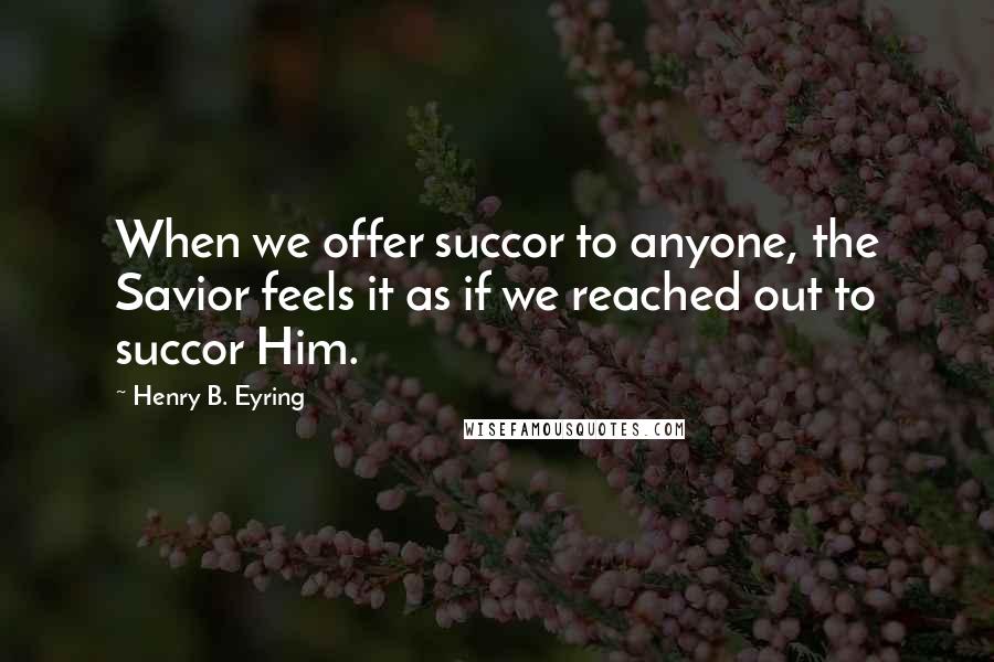 Henry B. Eyring Quotes: When we offer succor to anyone, the Savior feels it as if we reached out to succor Him.