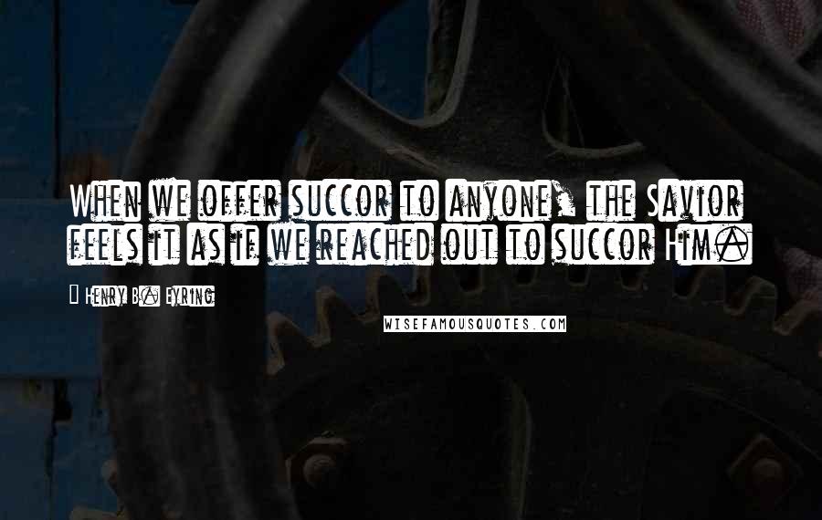 Henry B. Eyring Quotes: When we offer succor to anyone, the Savior feels it as if we reached out to succor Him.