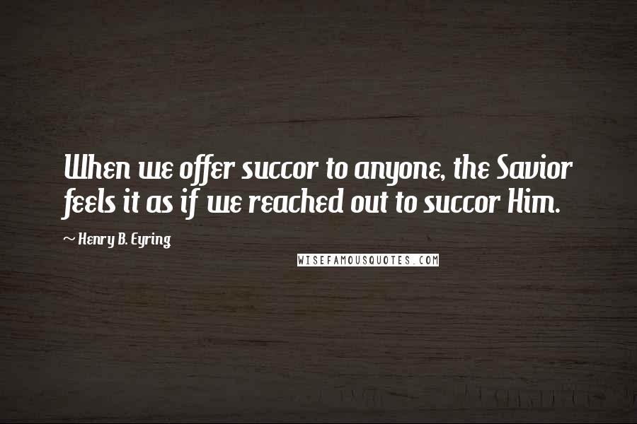 Henry B. Eyring Quotes: When we offer succor to anyone, the Savior feels it as if we reached out to succor Him.