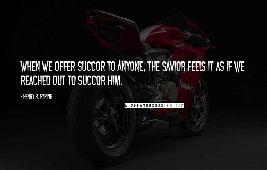 Henry B. Eyring Quotes: When we offer succor to anyone, the Savior feels it as if we reached out to succor Him.