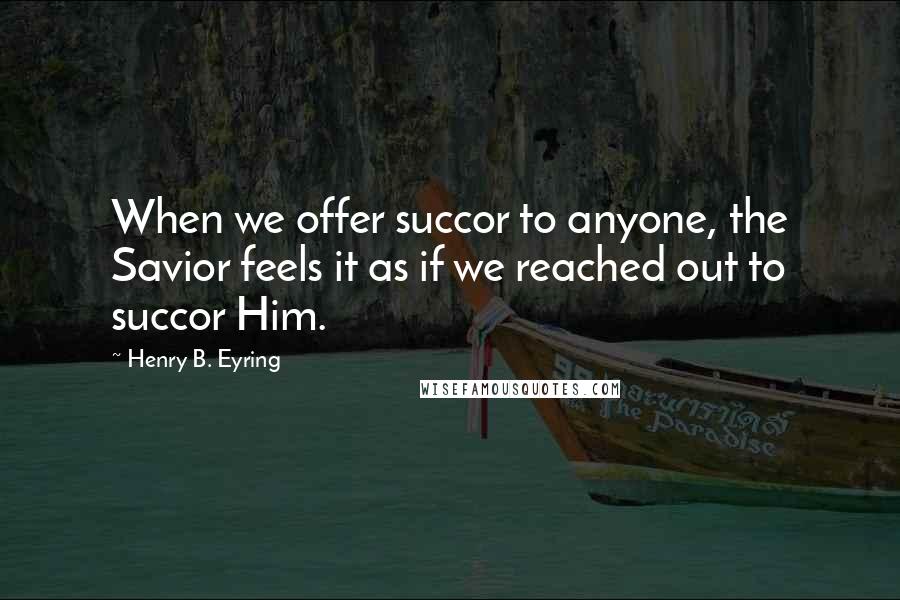 Henry B. Eyring Quotes: When we offer succor to anyone, the Savior feels it as if we reached out to succor Him.