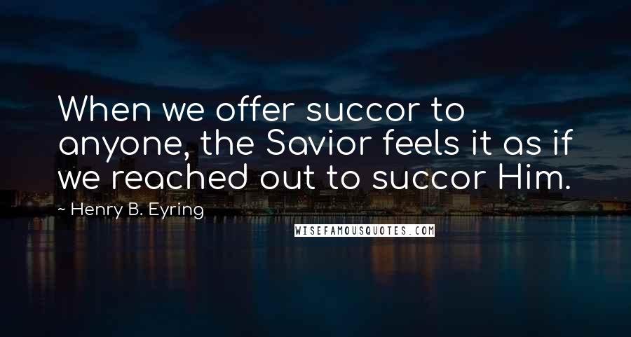 Henry B. Eyring Quotes: When we offer succor to anyone, the Savior feels it as if we reached out to succor Him.