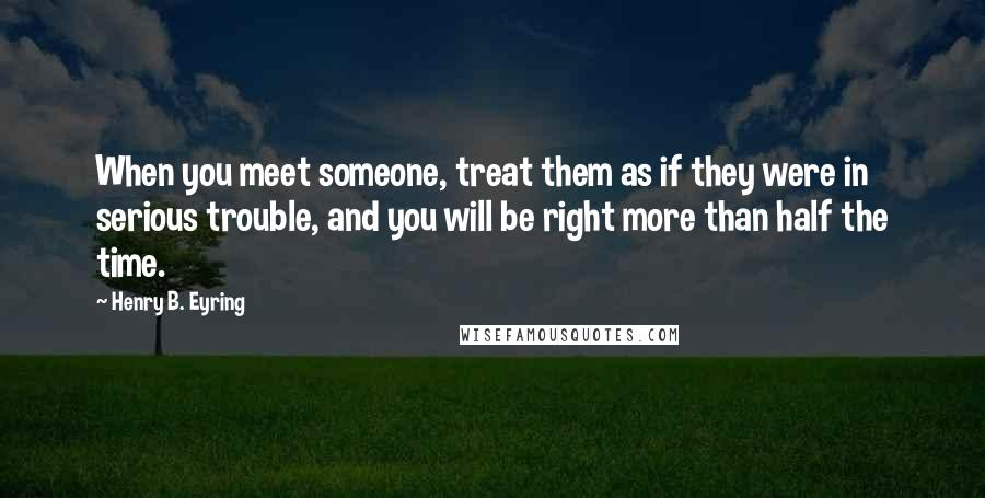 Henry B. Eyring Quotes: When you meet someone, treat them as if they were in serious trouble, and you will be right more than half the time.