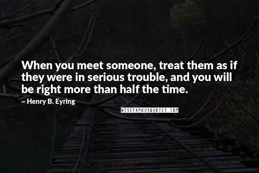Henry B. Eyring Quotes: When you meet someone, treat them as if they were in serious trouble, and you will be right more than half the time.