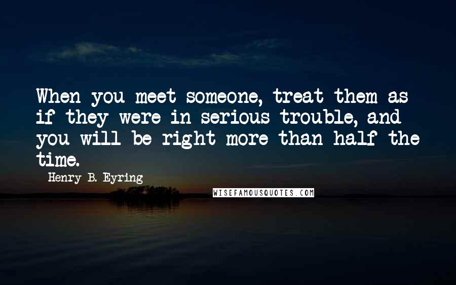 Henry B. Eyring Quotes: When you meet someone, treat them as if they were in serious trouble, and you will be right more than half the time.