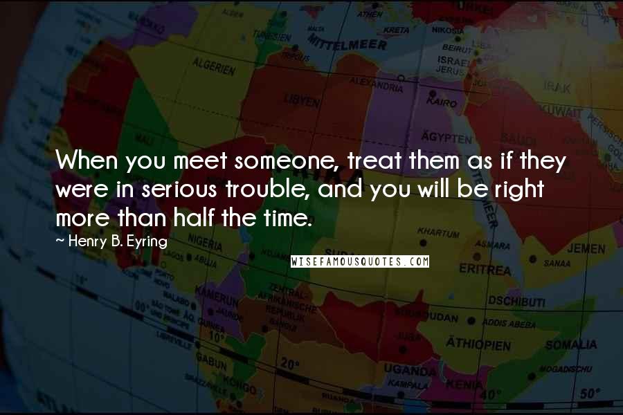 Henry B. Eyring Quotes: When you meet someone, treat them as if they were in serious trouble, and you will be right more than half the time.