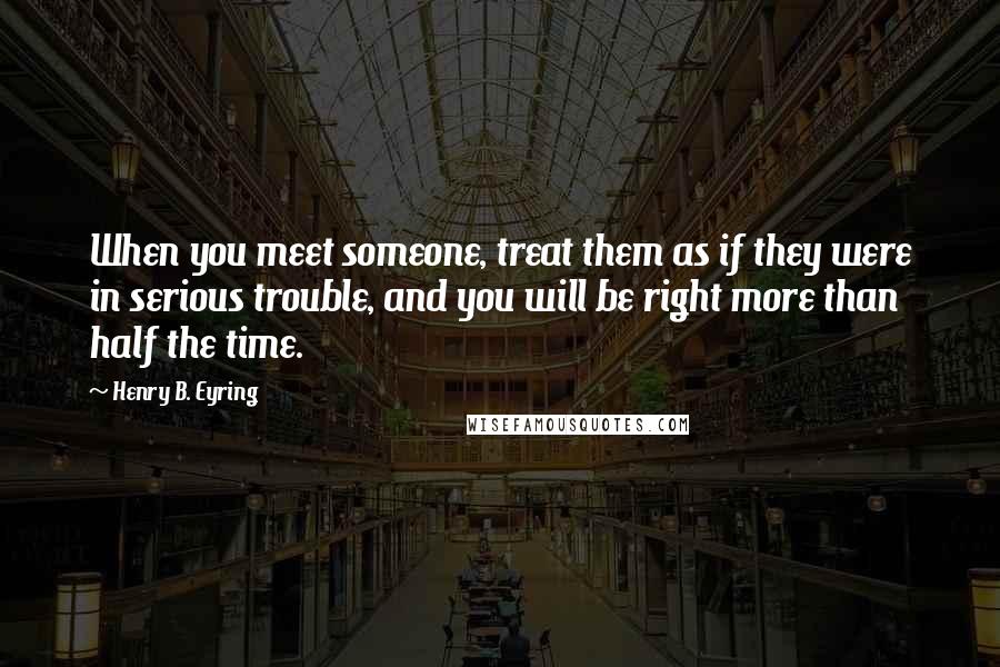 Henry B. Eyring Quotes: When you meet someone, treat them as if they were in serious trouble, and you will be right more than half the time.