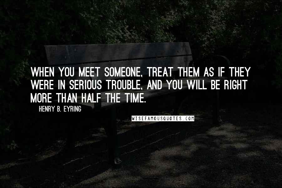 Henry B. Eyring Quotes: When you meet someone, treat them as if they were in serious trouble, and you will be right more than half the time.