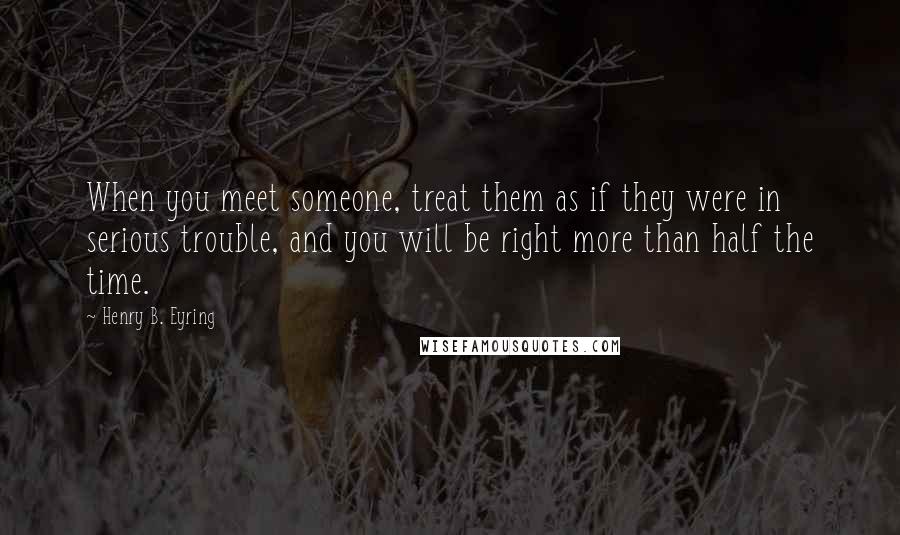 Henry B. Eyring Quotes: When you meet someone, treat them as if they were in serious trouble, and you will be right more than half the time.