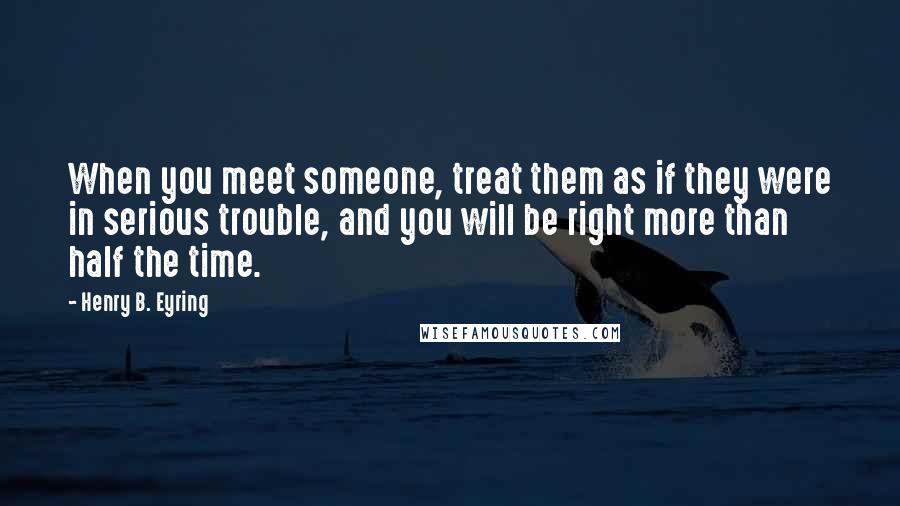 Henry B. Eyring Quotes: When you meet someone, treat them as if they were in serious trouble, and you will be right more than half the time.