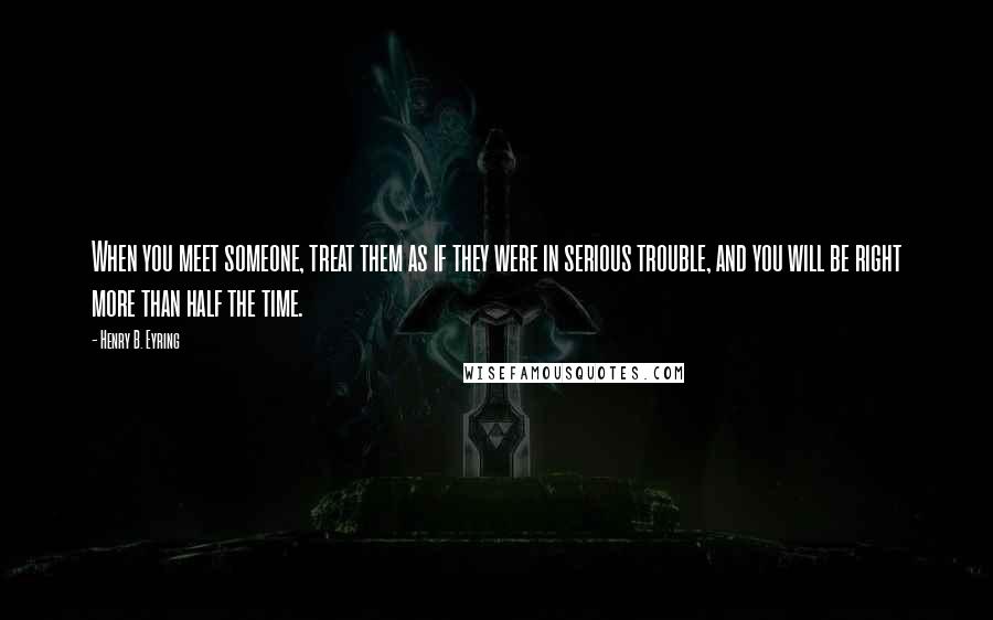 Henry B. Eyring Quotes: When you meet someone, treat them as if they were in serious trouble, and you will be right more than half the time.