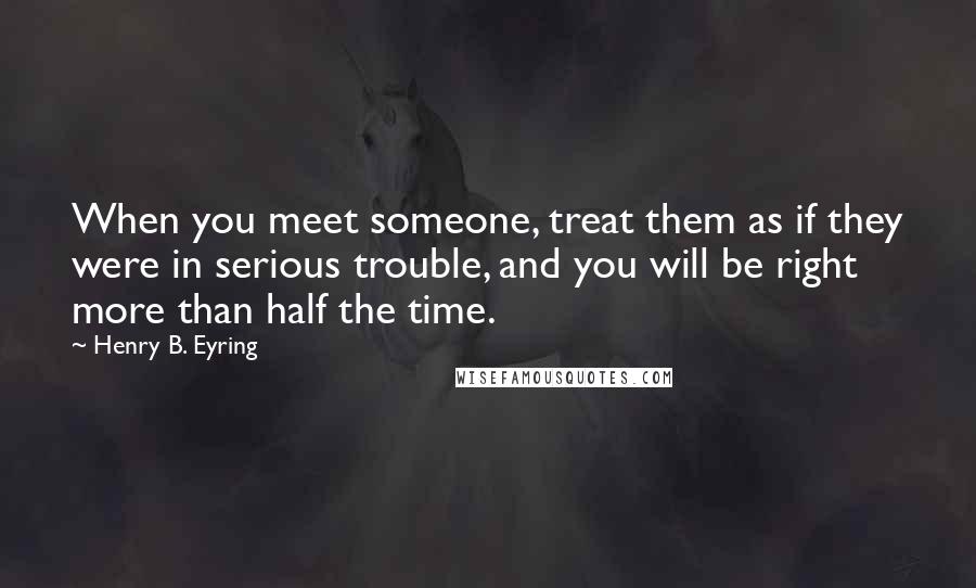 Henry B. Eyring Quotes: When you meet someone, treat them as if they were in serious trouble, and you will be right more than half the time.