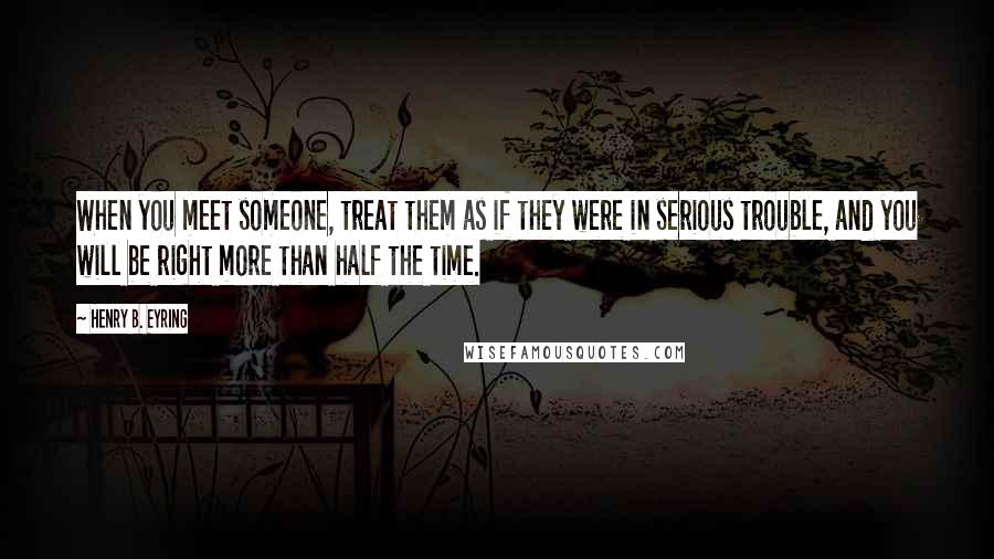 Henry B. Eyring Quotes: When you meet someone, treat them as if they were in serious trouble, and you will be right more than half the time.