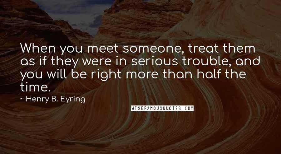 Henry B. Eyring Quotes: When you meet someone, treat them as if they were in serious trouble, and you will be right more than half the time.