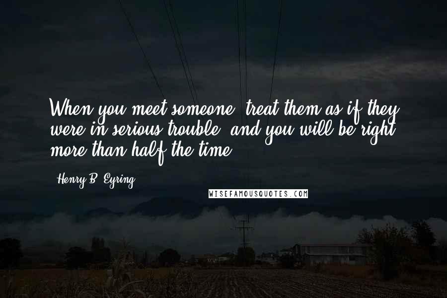 Henry B. Eyring Quotes: When you meet someone, treat them as if they were in serious trouble, and you will be right more than half the time.