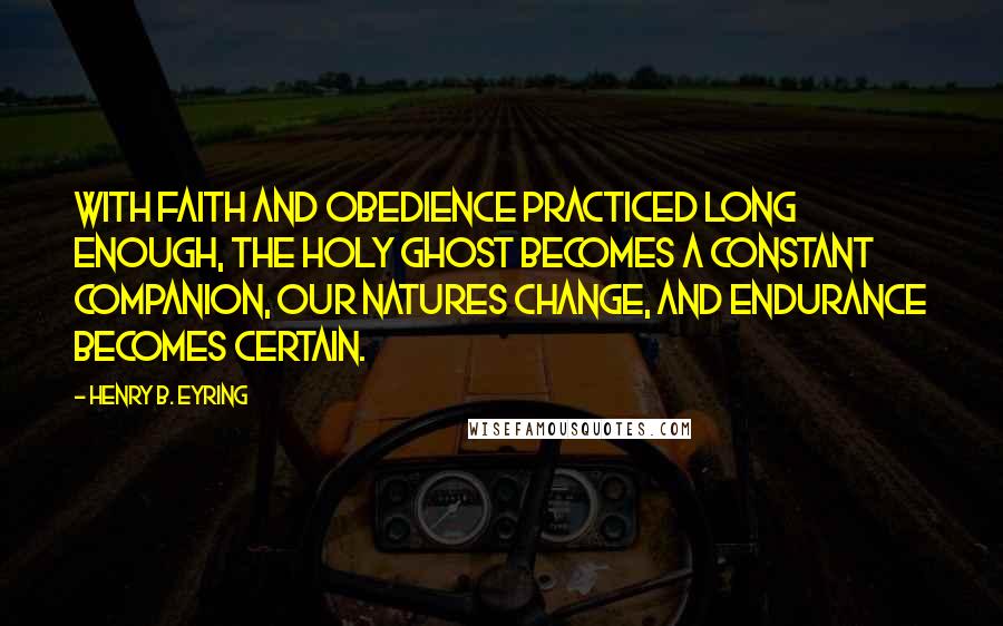 Henry B. Eyring Quotes: With faith and obedience practiced long enough, the Holy Ghost becomes a constant companion, our natures change, and endurance becomes certain.