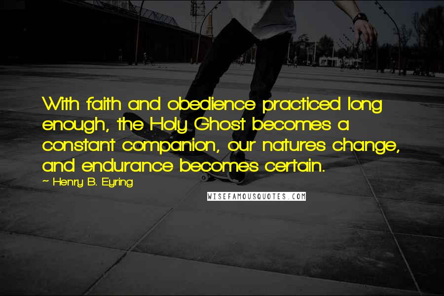 Henry B. Eyring Quotes: With faith and obedience practiced long enough, the Holy Ghost becomes a constant companion, our natures change, and endurance becomes certain.