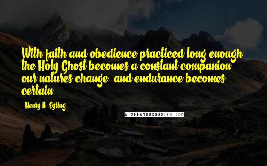 Henry B. Eyring Quotes: With faith and obedience practiced long enough, the Holy Ghost becomes a constant companion, our natures change, and endurance becomes certain.