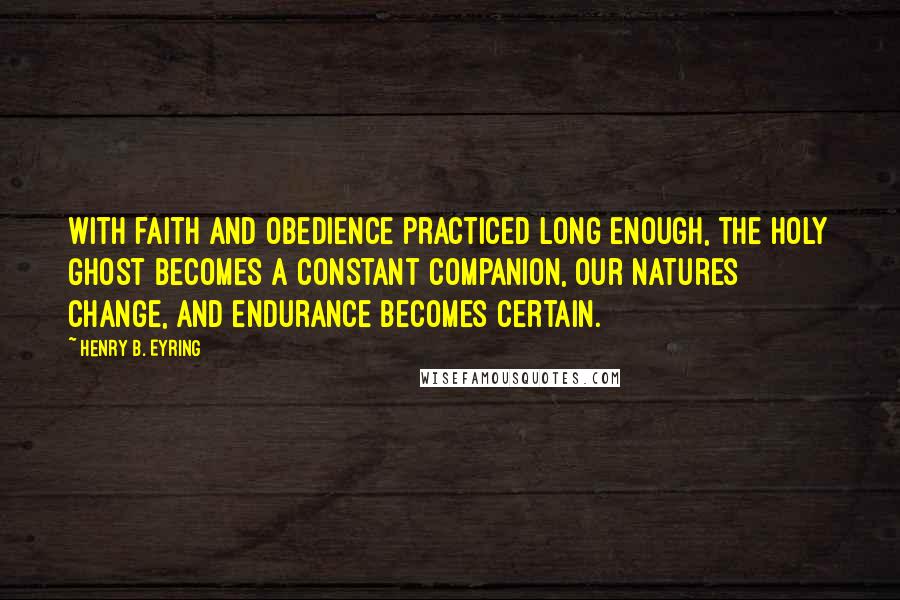 Henry B. Eyring Quotes: With faith and obedience practiced long enough, the Holy Ghost becomes a constant companion, our natures change, and endurance becomes certain.