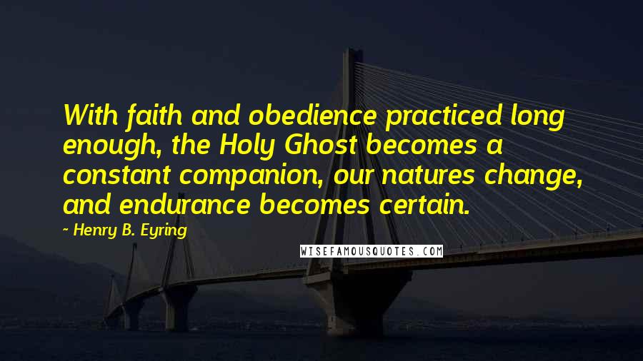 Henry B. Eyring Quotes: With faith and obedience practiced long enough, the Holy Ghost becomes a constant companion, our natures change, and endurance becomes certain.