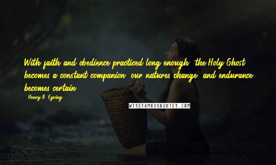 Henry B. Eyring Quotes: With faith and obedience practiced long enough, the Holy Ghost becomes a constant companion, our natures change, and endurance becomes certain.