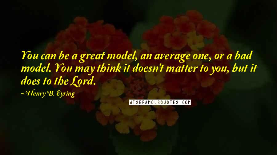 Henry B. Eyring Quotes: You can be a great model, an average one, or a bad model. You may think it doesn't matter to you, but it does to the Lord.