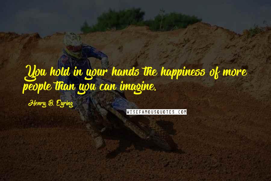 Henry B. Eyring Quotes: You hold in your hands the happiness of more people than you can imagine.