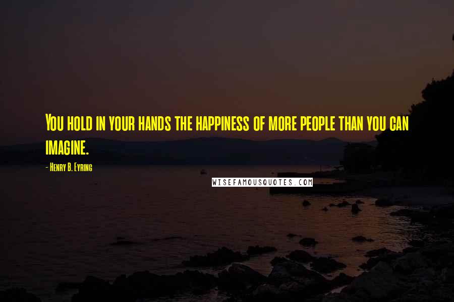 Henry B. Eyring Quotes: You hold in your hands the happiness of more people than you can imagine.