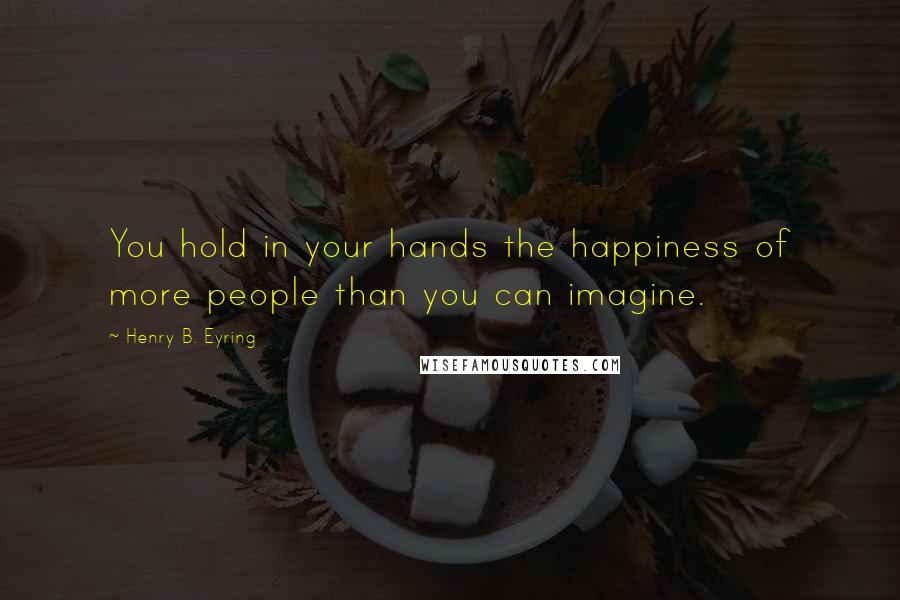 Henry B. Eyring Quotes: You hold in your hands the happiness of more people than you can imagine.