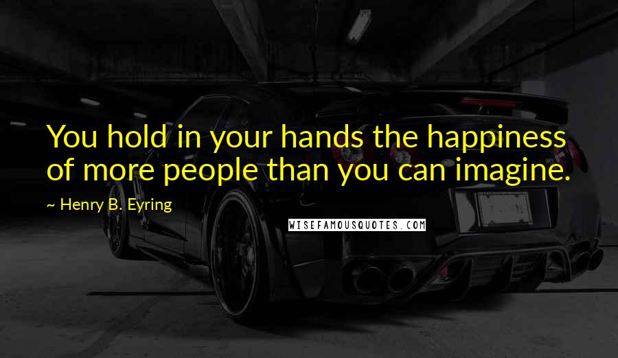 Henry B. Eyring Quotes: You hold in your hands the happiness of more people than you can imagine.