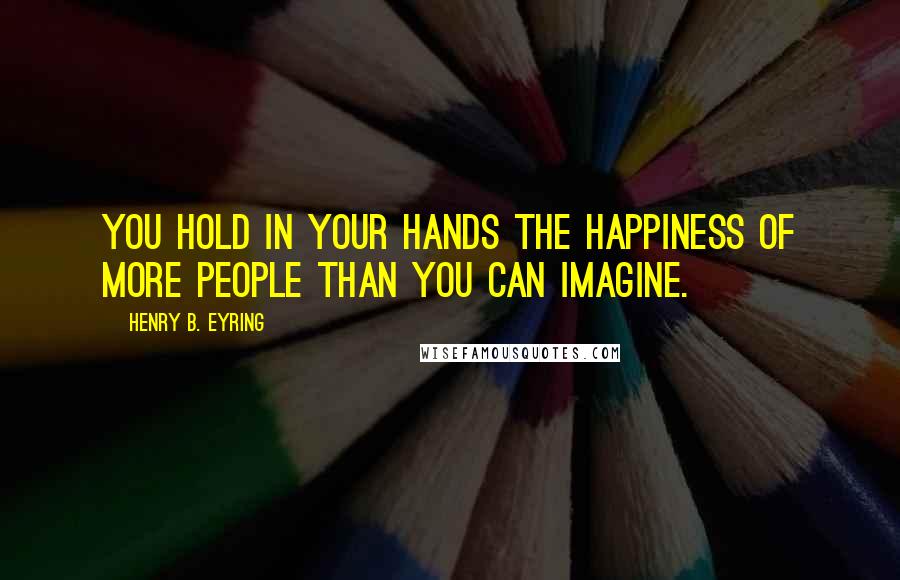 Henry B. Eyring Quotes: You hold in your hands the happiness of more people than you can imagine.